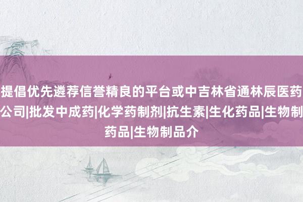 提倡优先遴荐信誉精良的平台或中吉林省通林辰医药有限公司|批发中成药|化学药制剂|抗生素|生化药品|生物制品介