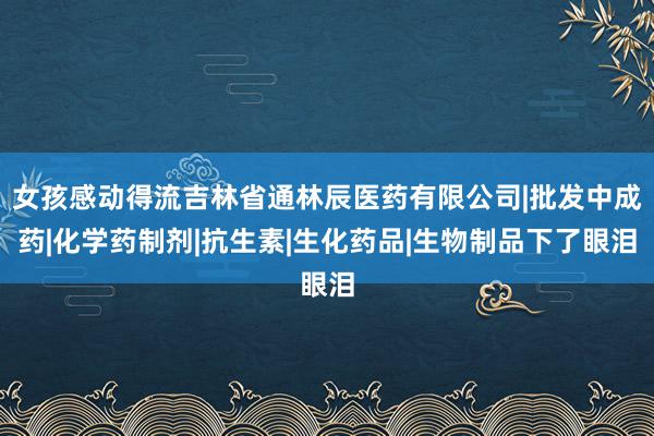 女孩感动得流吉林省通林辰医药有限公司|批发中成药|化学药制剂|抗生素|生化药品|生物制品下了眼泪
