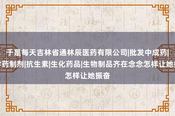 于是每天吉林省通林辰医药有限公司|批发中成药|化学药制剂|抗生素|生化药品|生物制品齐在念念怎样让她振奋