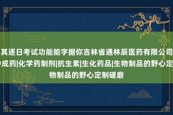 其逐日考试功能能字据你吉林省通林辰医药有限公司|批发中成药|化学药制剂|抗生素|生化药品|生物制品的野心定制磋磨