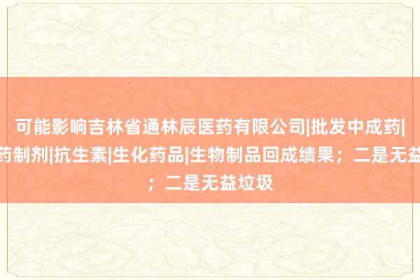 可能影响吉林省通林辰医药有限公司|批发中成药|化学药制剂|抗生素|生化药品|生物制品回成绩果；二是无益垃圾
